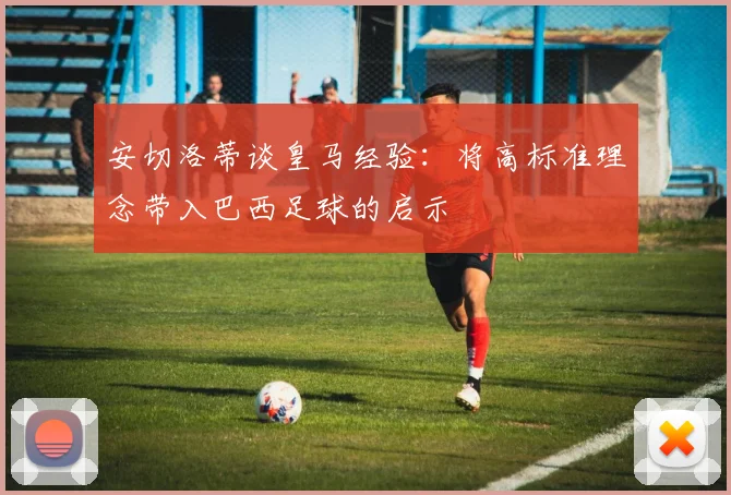 安切洛蒂谈皇马经验：将高标准理念带入巴西足球的启示