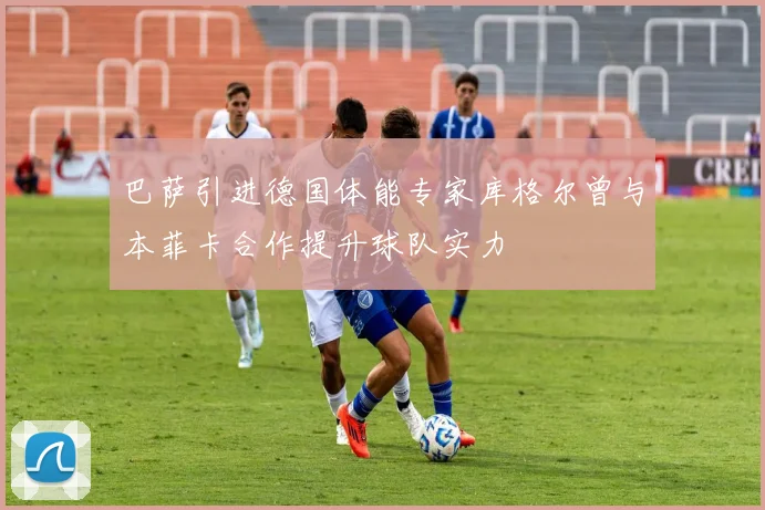 巴萨引进德国体能专家库格尔曾与本菲卡合作提升球队实力