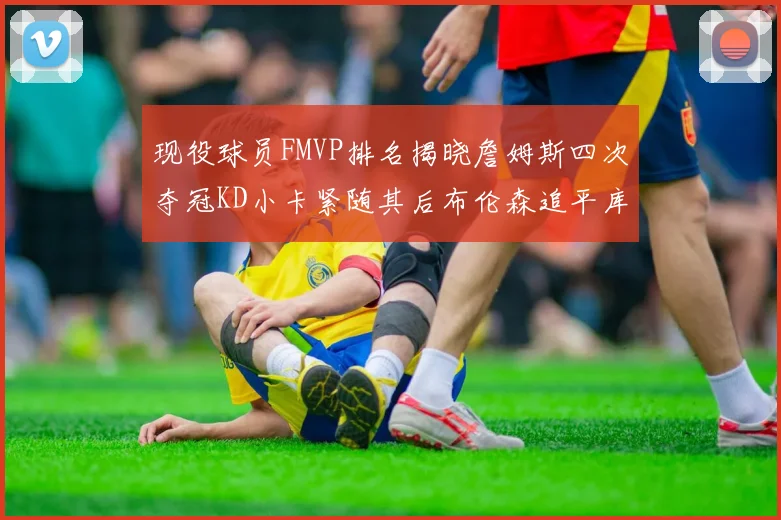 现役球员FMVP排名揭晓詹姆斯四次夺冠KD小卡紧随其后布伦森追平库里约基奇等