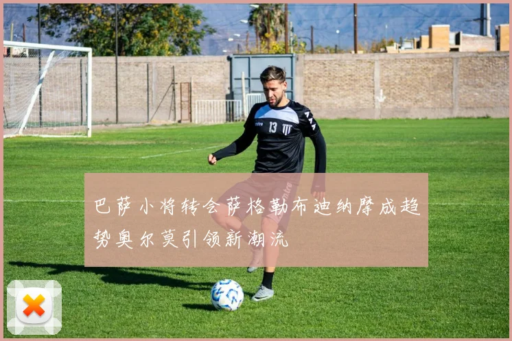 巴萨小将转会萨格勒布迪纳摩成趋势奥尔莫引领新潮流