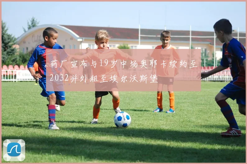 药厂宣布与19岁中场奥耶卡续约至2032并外租至埃尔沃斯堡