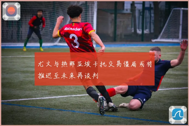 尤文与热那亚埃卡托交易僵局或将推迟至未来再谈判