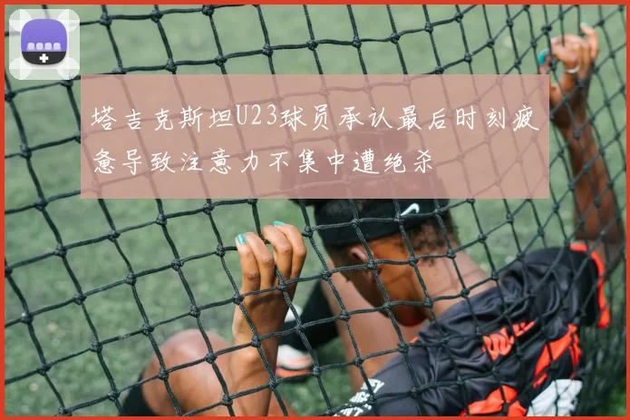 塔吉克斯坦U23球员承认最后时刻疲惫导致注意力不集中遭绝杀