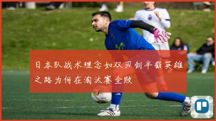 日本队战术理念如双刃剑半截英雄之路为何在淘汰赛全败