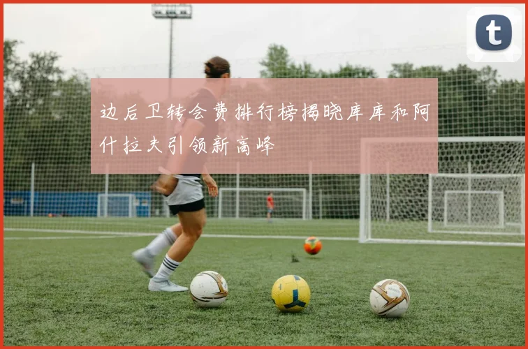 边后卫转会费排行榜揭晓库库和阿什拉夫引领新高峰