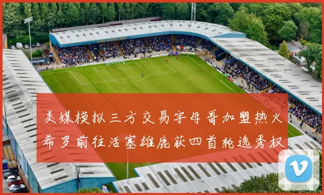 美媒模拟三方交易字母哥加盟热火希罗前往活塞雄鹿获四首轮选秀权与两次互换权