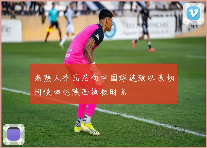 老熟人乔瓦尼向中国球迷致以亲切问候回忆陕西执教时光