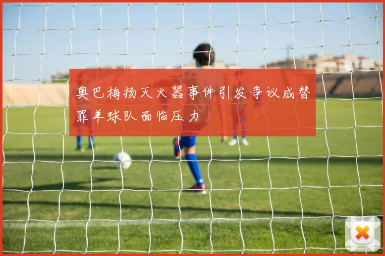 奥巴梅扬灭火器事件引发争议成替罪羊球队面临压力