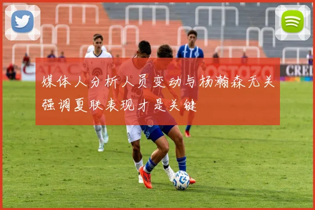 媒体人分析人员变动与杨瀚森无关强调夏联表现才是关键