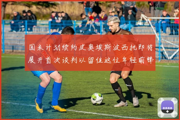 国米计划续约皮奥埃斯波西托即将展开首次谈判以留住这位年轻前锋