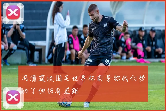 冯潇霆谈国足世界杯前景称我们努力了但仍有差距