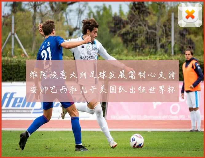 维阿谈意大利足球发展需耐心支持安帅巴西和儿子美国队出征世界杯